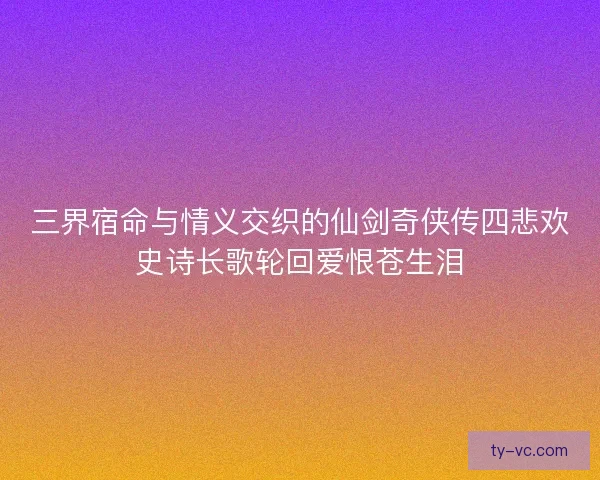 三界宿命与情义交织的仙剑奇侠传四悲欢史诗长歌轮回爱恨苍生泪