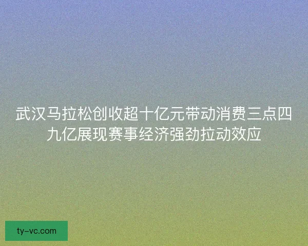 武汉马拉松创收超十亿元带动消费三点四九亿展现赛事经济强劲拉动效应