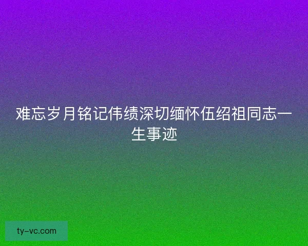 难忘岁月铭记伟绩深切缅怀伍绍祖同志一生事迹