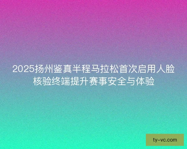 2025扬州鉴真半程马拉松首次启用人脸核验终端提升赛事安全与体验