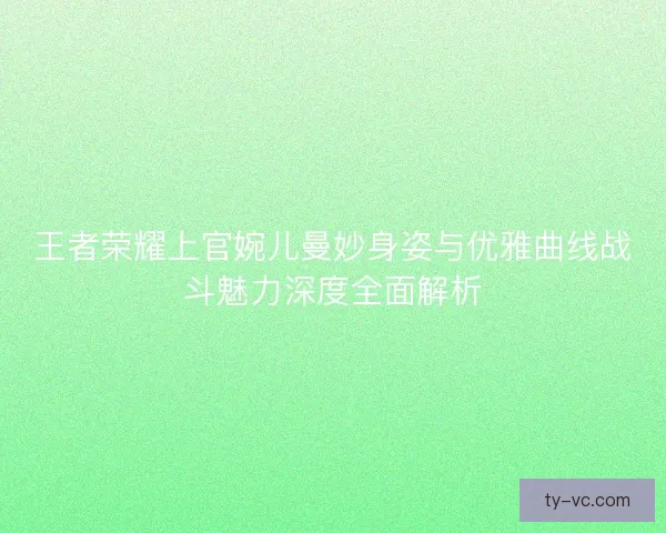王者荣耀上官婉儿曼妙身姿与优雅曲线战斗魅力深度全面解析