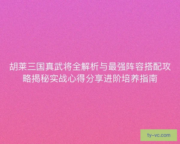 胡莱三国真武将全解析与最强阵容搭配攻略揭秘实战心得分享进阶培养指南