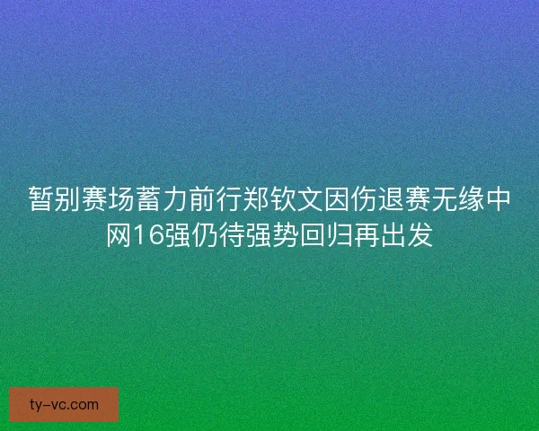 暂别赛场蓄力前行郑钦文因伤退赛无缘中网16强仍待强势回归再出发