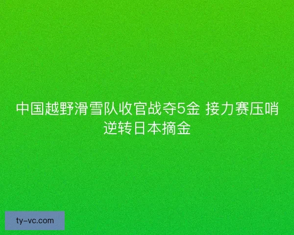 中国越野滑雪队收官战夺5金 接力赛压哨逆转日本摘金