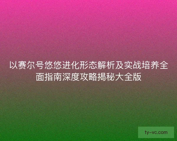 以赛尔号悠悠进化形态解析及实战培养全面指南深度攻略揭秘大全版