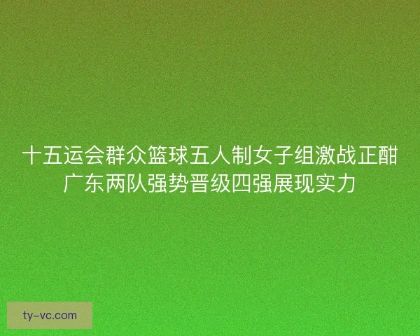 十五运会群众篮球五人制女子组激战正酣广东两队强势晋级四强展现实力
