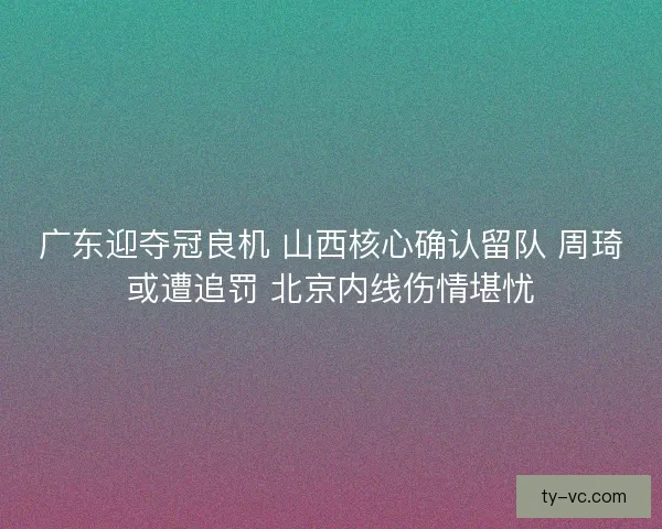 广东迎夺冠良机 山西核心确认留队 周琦或遭追罚 北京内线伤情堪忧