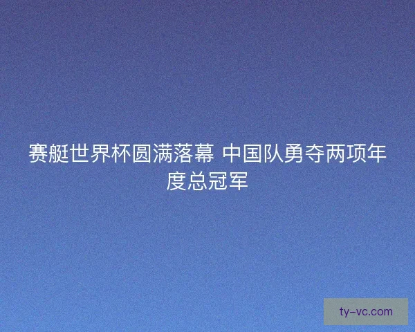 赛艇世界杯圆满落幕 中国队勇夺两项年度总冠军