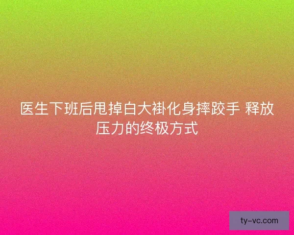 医生下班后甩掉白大褂化身摔跤手 释放压力的终极方式