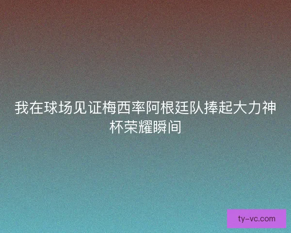我在球场见证梅西率阿根廷队捧起大力神杯荣耀瞬间