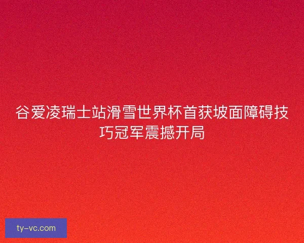 谷爱凌瑞士站滑雪世界杯首获坡面障碍技巧冠军震撼开局