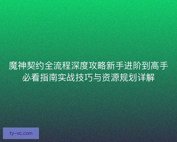 魔神契约全流程深度攻略新手进阶到高手必看指南实战技巧与资源规划详解