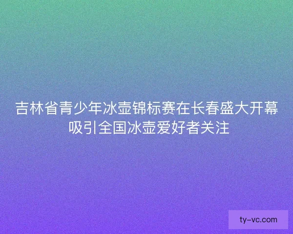 吉林省青少年冰壶锦标赛在长春盛大开幕 吸引全国冰壶爱好者关注