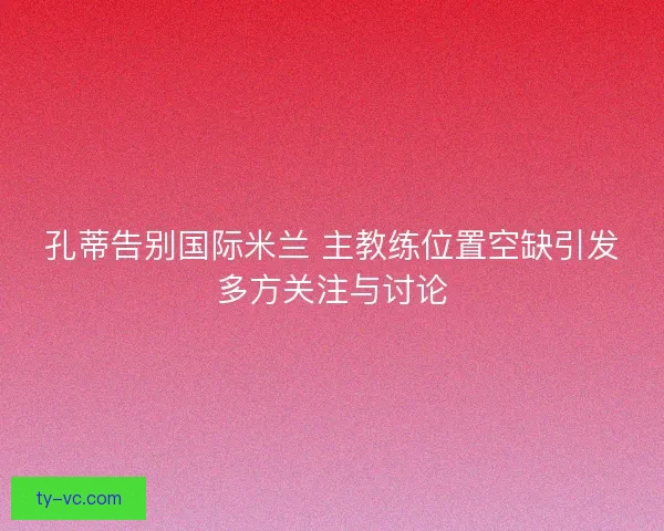 孔蒂告别国际米兰 主教练位置空缺引发多方关注与讨论