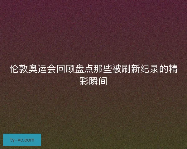 伦敦奥运会回顾盘点那些被刷新纪录的精彩瞬间
