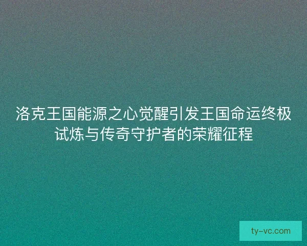 洛克王国能源之心觉醒引发王国命运终极试炼与传奇守护者的荣耀征程