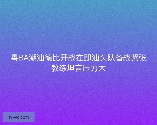 粤BA潮汕德比开战在即汕头队备战紧张教练坦言压力大
