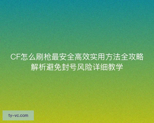 CF怎么刷枪最安全高效实用方法全攻略解析避免封号风险详细教学