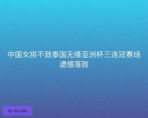 中国女排不敌泰国无缘亚洲杯三连冠赛场遗憾落败