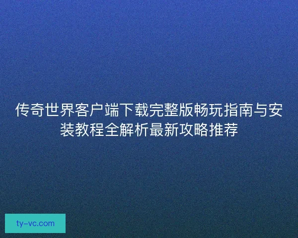 传奇世界客户端下载完整版畅玩指南与安装教程全解析最新攻略推荐