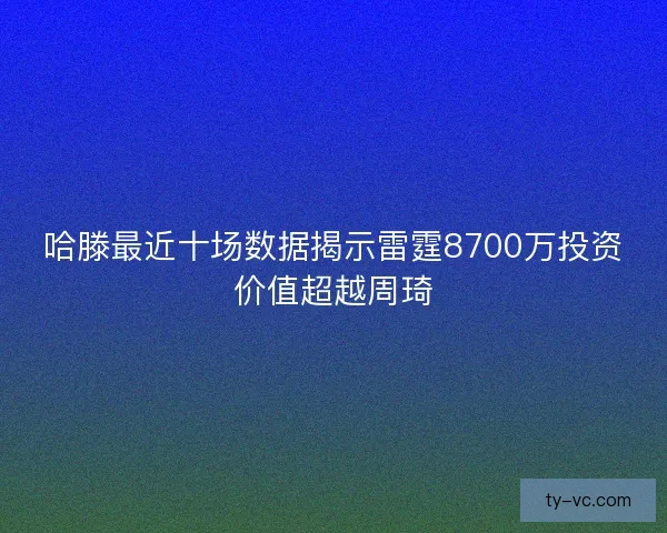 哈滕最近十场数据揭示雷霆8700万投资价值超越周琦