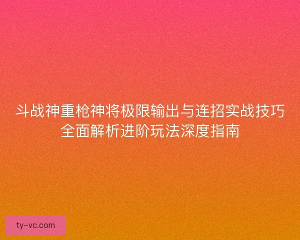 斗战神重枪神将极限输出与连招实战技巧全面解析进阶玩法深度指南