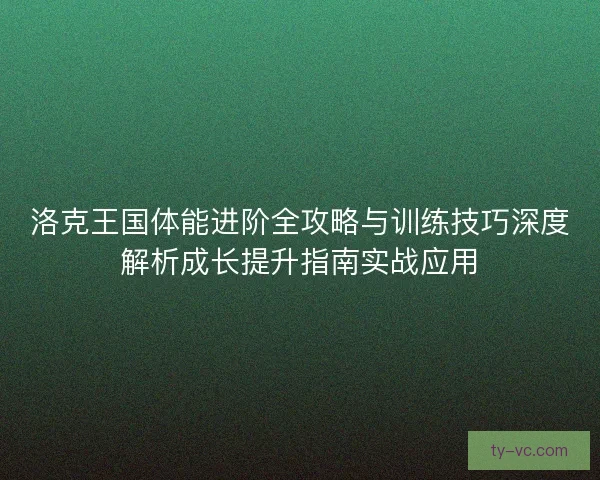 洛克王国体能进阶全攻略与训练技巧深度解析成长提升指南实战应用