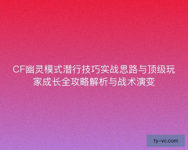 CF幽灵模式潜行技巧实战思路与顶级玩家成长全攻略解析与战术演变
