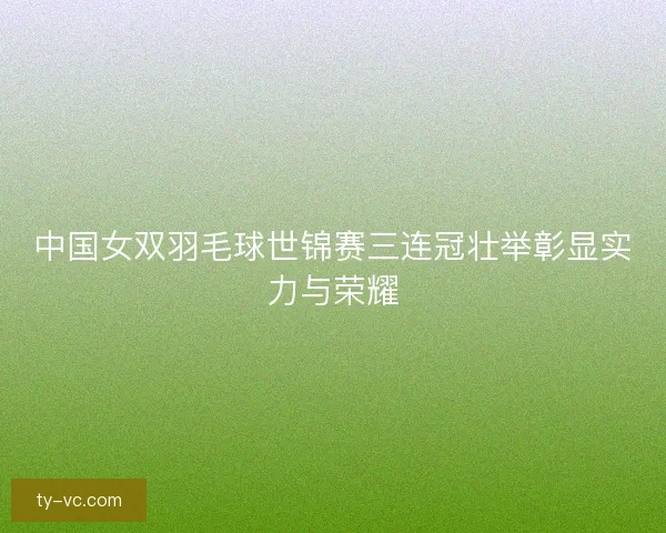 中国女双羽毛球世锦赛三连冠壮举彰显实力与荣耀
