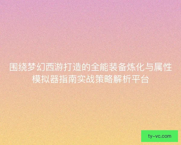 围绕梦幻西游打造的全能装备炼化与属性模拟器指南实战策略解析平台