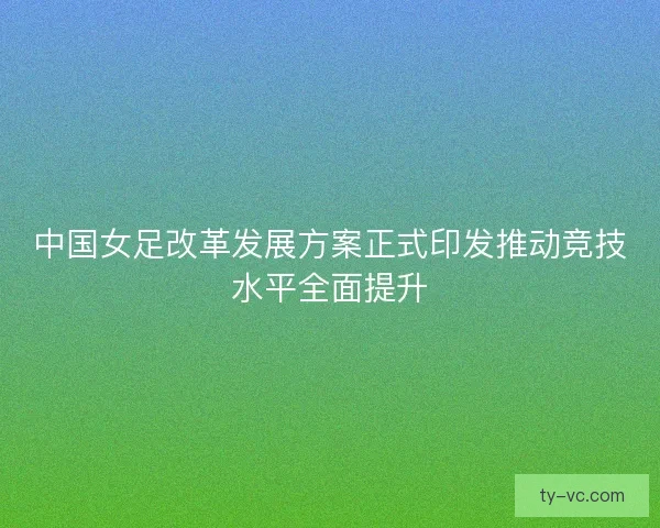 中国女足改革发展方案正式印发推动竞技水平全面提升