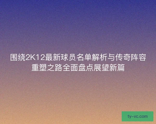 围绕2K12最新球员名单解析与传奇阵容重塑之路全面盘点展望新篇